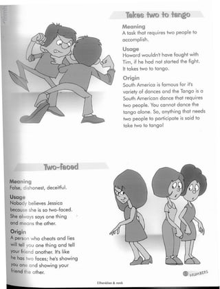 Takes two to tango
Meaning
A task that requires two people to
accomplish.
Usage
Howardwouldn't have fought with
Tim, if he had not started the fight.
Ittakes two to tango.
Origin
South America is famous for it's
variety of dances and the Tango is a
South American dance that requires
two people. You cannot dance the
tango alone. So, anything that needs
two people to participate is said to
take two to tango!
Two-faced
Usage
Nobody believes Jessica
because she is so two-faced.
She always says one thing
and means the other.
Meaning
False, dishonest, deceitful.
Origin
A person who cheats and lies
will tell you one thing and tell
your friandanother. It's like
he has two faces; he's showing
you one and showing your
friend the other.
Elbarskhan & mmh
 