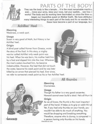 PARTS OF THE BODYThey say the body is like a temple... It is the most remarkable machine
ever... move your arms, blow your nose, bat your eyelids... see how it
works! The body and its working have fascinated us since the time we
began our inquisitive quest on Mother Earth. We have attributed
many interesting things to each part of the body and ifs no wonder that
these have become a part of our language, too!
Aehilles" Heel
Meaning
Weakness, a weak spot.
Usage
Susan is very good afMath, but History is her
Achilles' heel.
Origin
A blind poet called Homer from Greece, wrote
the story of the Iliad. In this story, a mighty
warrior called Achilles' only weak point was
his heel. When he was born, his mother held him
by a foot and dipped him into the river. Wherever
the river's waters touched him, he became
indestructible. However, the heel that did not touch
the water, became his weak point and he was later
killed by an arrow that pierced his heel. Ever since,
we refer to someone's weak point as his or her Achilles' heel.
All thumbs
Meaning
Clumsiness.
V¿)wyireton ($)
Usage
Though his father is a very good carpenter,
Howard cannot even build a stool. He's all thumbs
Origin
As we all know, the thumb is the most importanÿ
part of the hand. It helps us to grip or catch things.
Yet, if you had only thumbs on your hands, you
wouldn't be able to do much of anything. You
would be dropping and breaking everything.
Therefore, anyone who is clumsy, is compared to
a person having only thumbs on his hands.
Elbarskhan & mmh
 