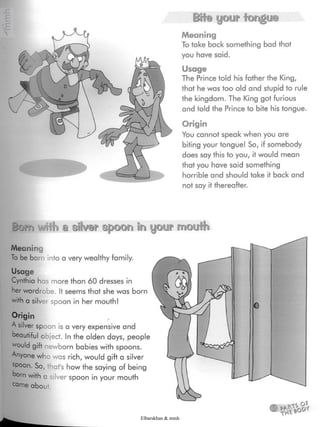 Bite your tongue
Meaning
To take bock something bad that
you have said.
Usage
The Prince told his father the King,
that he was too old and stupid to rule
the kingdom. The King got furious
and told the Prince to bite his tongue.
Origin
You cannot speak when you are
biting your tongue! So, if somebody
does say this to you, it would mean
that you have said something
horrible and should take it back and
not say it thereafter.
B'üt'fi #fth & silver spoon in
Meaning
To be born into a very wealthy family.
Usage
Cynthia has more than 60 dresses in
her wardrobe. It seems that she was born
with a silver spoon in her mouth!
Origin
A silver spoon is a very expensive and
oeautiful object. Inthe olden days, people
would gift newborn babies with spoons.
Anyone who was rich, would gift a silver
spoon. So, that's how the saying of being
oorn with a silver spoon in your mouth
came about.
Elbarskhan & mmh
 
