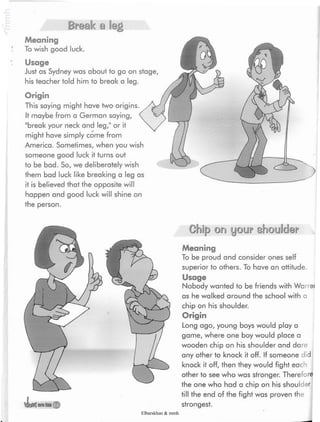 '¿oW areliHj
Chip on your shoulder
Meaning
To be proud and consider ones self
superior to others. To have an attitude.
Usage
Nobody wanted to be friends with War ei
as he walked around the school with a
chip on his shoulder.
Origin
Long ago, young boys would play a
game, where one boy would place a
wooden chip on his shoulder and dare
any other to knock it off. If someone did
knock it off, then they would fight each
other to see who was stronger. Therefore
the one who had a chip on his shoulder
till the end of the fight was proven the
strongest.
Break a leg
Meaning
To wish good luck.
Usage
Just as Sydney was about to go on stage,
his teacher told him to break a leg.
Origin
This saying might have two origins.
It maybe from a German saying,
"break your neck and leg/' or it
might have simply come from
America. Sometimes, when you wish
someone good luck it turns out
to be bad. So, we deliberately wish
them bad luck like breaking a leg as
it is believed that the opposite will
happen and good luck will shine on
the person.
Elbarskhan & mmh
 