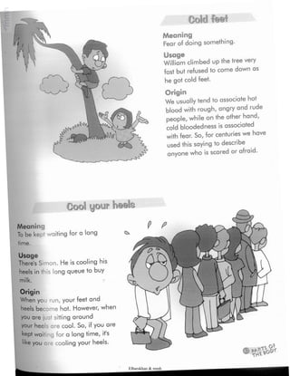 Cold fee*
Meaning
Fear of doing something.
Usage
William climbed upthe tree very
fast but refused to come down as
he got cold feet.
Origin
We usuallytend to associate hot
blood with rough,angry and rude
people,while on the other hand,
cold bloodedness is associated
with fear. So, for ceniur'ies we have
used this saying to describe
anyone who is scared or afraid.
Meaning
To be kept waiting for a long
time.
Usage
There's Simon. He is cooling his
heels in this long queue to buy
jÿKii
Origin
When you run, your feet and
heels become hot. However, when
you are just sitting around
your heels are cool. So, if you are
kept waiting for a long time, it's
hke you ore cooling your heels.
Elbarskhan & mmh
 