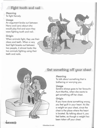 Fighf iooih and nail
, Meaning
To fight fiercely.
*
' Usage
An argument broke out between
Harry and Larry about who
would play first and soon they
were fighting tooth and nail.
Origin
When animals fight, they use their
claws and teeth. When a very
bad fight breaks out between
two people, it almost looks like
two animals fighting using their
teeth and nails.
something off your chest
Meaning
To talk about something that is
bothering or worrying you.
Usage
Sandra always goes to her favourite
Aunt Martha, when she wants to
get something off her chest.
Origin
If you have done something wrong,
you feel guilt in your heart. It's like
a weight on your chest, since the
chest is the place where the heart
is located. By talking about it, you
feel better, as though a weight has
been taken off your chest.
Elbarskhan & mmh
 