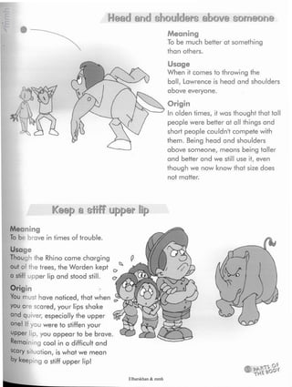 Head and shoulders above someone
Meaning
To be much better at something
than others.
Usage
When it comes to throwing the
ball, Lawrence is head and shoulders
above everyone.
Origin
In olden times, it was thought that tall
people were better at all things and
short people couldn't compete with
them. Being head and shoulders
above someone, means being taller
and better and we still use it, even
though we now know that size does
not matter.
Keep» a stiff' ipp®'r !¡p
Meaning
To be brave in times of trouble.
Usage
Though the Rhino came charging
out of the trees, the Warden kept 0
a stiff upper lip and stood still. <y
Origin
You must have noticed, that when
you ore scared, your lips shake
and quiver, especially the upper
one! If you were to stiffen your
upper lip,you appear to be brave.
Remaining cool in a difficult and
scary situation, is what we mean
by keeping a stiff upper lip!
Elbarskhan & mmh
 