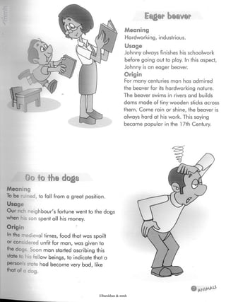 Eqger bg®y®r
Meaning
Hardworking, industrious.
Usage
Johnny always finishes his schoolwork
before going out to play. In this aspect,
Johnny is an eager beaver.
Origin
For many centuries man has admired
the beaver for its hardworking nature.
The beaver swims in rivers and builds
dams made of tiny wooden sticks across
them. Come rain or shine, the beaver is
always hard at his work. This saying
became popular in the 17th Century.
Go to the dogs
Meaning
To be ruined,to fall from a great position.
Usage
Our rich neighbour's fortune went to the dogs
when his son spent all his money.
Origin
In the medieval times, food that was spoilt
or considered unfit for man, was given to
the dogs. Soon man started ascribing this
state to i'ellow beings,to indicate that a
person's state had become very bad, like
that of a dog.
e
Elbarskhan & mmh
 