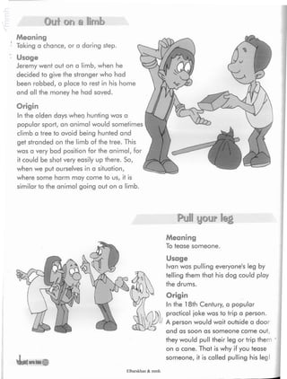 sometimes
Out ora a limb
Meaning
Taking a chance, or a daring step.
*
Usage
Jeremy went out on a limb,when he
decided to give the stranger who had
been robbed, a place to rest in his home
and all the money he had saved.
Origin
Inthe olden days when hunting was a
popular sport, an animal would
climb a tree to avoid being hunted and
get stranded on the limb of the tree. This
was a very bad position for the animal, for
it could be shot very easily up there. So,
when we put ourselves in a situation,
where some harm may come to us, it is
similar to the animal going out on a limb.
43«araton©
Pull your Ieg
Meaning
To tease someone.
Usage
Ivan was pulling everyone's leg by
telling them that his dog could play
the drums.
Origin
In the 18th Century, a popular
practical joke was to trip a person.
A person would wait outside a door
and as soon as someone came out,
they would pull their leg or trip them
on a cane. That is why if you tease
someone, it is called pulling his leg
Elbarskhan & mmh
 
