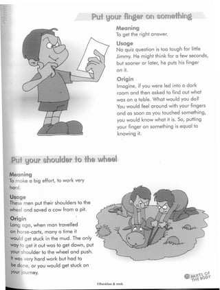 Puf your finger on something
Meaning
To get the right answer.
Usage
No quiz question is too tough for little
Jimmy. He might think for a few seconds,
but sooner or later, he puts his finger
on it.
Origin
Imagine, if you were led into a dark
room and then asked to find out what
was on a table. What would you do?
You would feel around with your fingers
and as soon as you touched something,
you would know what it is. So, putting
your finger on something is equal to
knowing it.
Put your shoulder to the wheel
Meaning
To make a big effort,to work very
hard.
Usage
These men put their shoulders to the
wheel and saved a cow from a pit.
Origin
Long ago, when man travelled
on horse-carts, many a time it
would get stuck in the mud. The only
way to get it out was to get down, put
your shoulder to the wheel and push.
It was very hard work but had to
be done, or you would get stuck on
your journey.
Elbarskhan & mmh
 
