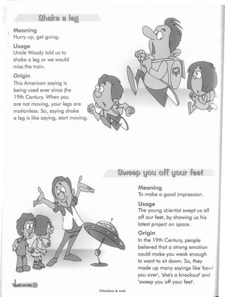 Shake a leg
. Meaning
Hurry up, get going.
' Usage
Uncle Woody told us to
shake a leg or we would
miss the train.
Origin
This American saying is
being used ever since the
19th Century. When you
are not moving, your legs are
motionless. So, saying shake
a leg is like saying, start moving.
Sweep you off your fee!
Meaning
To make a good impression.
40I//S UMtaJI
Usage
The young scientist swept us all
off our feet, by showing us his
latest project on space.
Origin
In the 19th Century, people
believed that a strong emotion
could make you weak enough
to want to sit down. So, they
made up many sayings like 'bowl
you over', 'she's a knockout' and
'sweep you off your feet'.
Elbarskhan & mmh
 
