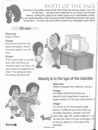 PARTS OF THE FACEThe face is the index of the mind! And of the five sense-organs, four are
on the face... we pay a lot of attention to our faces and to each
other's, looking for clues as to what's going on in everybody's minds.
It's not surprising then, that we have coined interesting phrases with parts
of the face... so here are some that increase our language's face value!
All ears
Meaning
Eager to listen.
Usage
Every time someone talks
about computers, Andy's
favourite subject, he is all
ears.
Origin
If you were made up of only
ears, then the thing you
would do best is to listen. All
ears means an eagerness to
listen. This saying is more
than three centuries old.
Beauty Is Inthe eye of the beholder
*JfowJarilui©
Meaning
Different people have different opinions
Usage
Aunt Bella thinks that lizards are
beautiful and magnificent creatures. I
guess, beauty is in the eye of the beholder.
Origin
It is known to all, that people judge
beauty in different ways and what one
considers beautiful, another may find
downright ugly. We usually judge by what
we see and what we know to be beautiful,
so we say, beauty is in the eye of the
beholder.
Elbarskhan & mmh
 