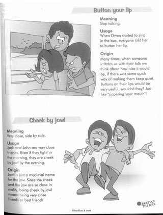 Button your lip
Meaning
Stop talking.
Usage
When Gwen started to sing
in the bus, everyone told her
to button her lip.
Origin
Many times, when someone
irritates us with their talk we
think about how nice it would
be,if there was some quick
way of making them keep quiet.
Buttons on their lips would be
very useful,wouldn't they? Just
like "zippering your mouth"!
Cheek byjowl
Meaning
Very close, side by side.
Usage
Jack and John are very close
friends. Even if they fight in
the morning, they are cheek
by jowl by the evening.
Origin
Jowl is just a medieval name
for the jaw. Since the cheek
andthe iaw are so close in
reality, being cheek by jowl
means being very close
friends or best friends.
Elbarskhan & mmh
 