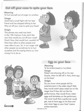 Cuf off your mos@ to sp»Sie your feo©
Meaning
To hurt yourself out of anger on another.
Usage
Janet had a small fight with her best
friend and has stopped talking to her.
Why cut off your nose to spite your face?
Origin
This phrase was used way back
in the 13th Century. If you dont like
your face would you cut off your nose?
Ouch! Now, that would hurt, wouldn't it?
Here face refers to other people and
nose refers to you. So, in our anger with
other people we sometimes try to hurt
ourselves and this saying shows us, how
wrong it is to do so.
Egg on your feoe
<3 39
-u—
Meaning
To be embarrassed or humbled.
Usage
Robert was showing off on his new
bicycle, when he fell off it. Now, that's egg
on his face!
Origin
Do you know what people did for
entertainment in the olden days? Well,
they would watch plays acted out on the
stage! And if they did not like the
performance, they would throw rotten
eggs and tomatoes on the performers.
The worst insult that a performer could
get, was to have egg on his face and
ever since "egg on your face" means
embarrassment.
Elbarskhan & mmh
 