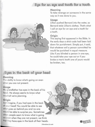 Ey@ an and for a iooth
b
Meaning
To take revenge on someone in the same
way as it was done to you.
Usage
Lillian pushed Bernard into the water, so
Bernard stole Lillian's clothes. Thafs what
I call an eye for an eye and a tooth for
a tooth.
Origin
This saying first appeared in the Bible. In
the early days a strict code had been laid
down for punishment. Simply put, it said,
that whatever evil a person committed he
would be punished in equal measure.
Like if you blinded a person in one eye,
he could take your eye out or if you
broke a man's tooth one of yours would
be broken, too.
Eyes in fhe bsiok of your ÍKeaidl
Meaning
The ability to know whafs going on even
when you are not present.
Usage
My grandfather has eyes in the back of his
head. He always seems to know what
mischief we're planning.
Origin
Just imagine, if you had eyes in the back
of your head! You would be able to see
what goes on behind you and no one
would be able to surprise you. Sometimes
when people seem to know what is going
on even when they are not present, we think
thaJ they have eyes in the back of their heads.
Elbarskhan & mmh
 