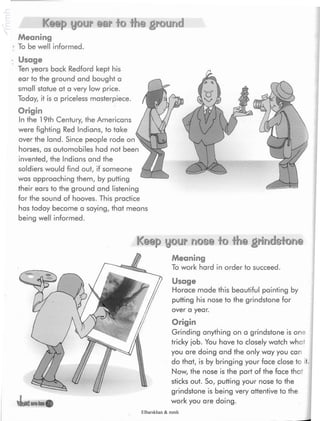 Keep your ear lo the ground
Meaning
To be well Informed.
; Usage
Ten years back Redford kept his
ear to the ground and bought a
small statue at a very low price.
Today, it is a priceless masterpiece.
Origin
In the 19th Century, the Americans
were fighting Red Indians, to take
over the land. Since people rode on
horses, as automobiles had not been
invented, the Indians and the
soldiers would find out, if someone
was approaching them, by putting
their ears to the ground and listening
for the sound of hooves. This practice
has today become a saying, that means
being well informed.
Keep your nose to the grindstone
Meaning
To work hard in order to succeed.
Usage
Horace made this beautiful painting by
putting his nose to the grindstone for
over a year.
Origin
Grinding anything on a grindstone is one
tricky job. You have to closely watch what
you are doing and the only way you can
do that, is by bringing your face close to it.
Now, the nose is the part of the face that
sticks out. So, putting your nose to the
grindstone is being very attentive to the
work you are doing.
Elbarskhan & mmh
 