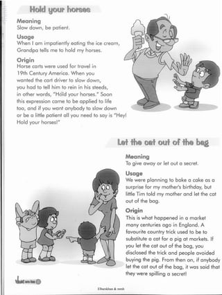 Hold <yj©yr tu©rs@s
Meaning
Slow down, be patient.
Usage
When I am impatiently eating the ice cream,
Grandpa tells me to hold my horses.
Origin
Horse carts were used for travel in
19th Century America. When you
wanted the cart driver to slow down,
you had to tell him to rein in his steeds,
in other words, "Hold your horses." Soon
this expression came to be applied to life
too, and if you want anybody to slow down
or be a little patient all you need to say is "Hey!
Hold your horses!"
Lei the cat out of the beg
Meaning
To give away or let out a secret.
Usage
We were planning to bake a cake as a
surprise for my mother's birthday, but
little Tim told my mother and let the cat
out of the bag.
Origin
This is what happened in a market
many centuries ago in England. A
favourite country trick used to be to
substitute a cat for a pig at markets. If
you let the cat out of the bag, you
disclosed the trick and people avoided
buying the pig. From then on, if anybody
let the cat out of the bag, it was said that
they were spilling a secret!
Elbarskhan & mmh
 