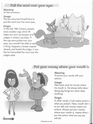 Pull the wool over your ©yes
Meaning
To fool someone.
Usage
The fox coloured himself blue to
pull the wool over the cow's eyes.
Origin
In the late 18th Century, people
wore woollen wigs which till
today are worn by lawyers and
judges in certain countries. If
the wig were pulled over your
eyes, you wouldn't be able to
a thing. Suppose a lawyer argued
cleverly and fooled the judge, it was
like he had pulled the wool over the
judge's eyes.
Puf your money where your moufh is
Meaning
To prove your words with your
actions.
lira
Usage
Ned never puts his money where
his mouth is. He always talks about
doing big things but never does
anything.
Origin
In other words, it just means practice
what you preach. Here, mouth refers
to our talk and money means our
actions. Always put your money
where your mouth is, means always
put into action what you say you
will do!
Elbarskhan & mmh
 