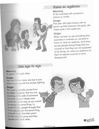 ÿ Ratee an eyebrow
Meaning
To be surprised with someone's
actions or words.
Usage
Fiveyear old Lydia always acts so
grown up that wherever she goes, she
raises quite a few eyebrows.
Origin
When we hear or see something that
surprises or confuses us, we tend to
frown or raise an eyebrow. And when
we see people doing things that are
unusual or that they are not supposed
to be doing, we raise our eyebrows at
them to express surprise or even
disapproval!
See eye to eye
Meaning
To agree -ith each other.
Usage
Neil and Simon never see eye to eye
about ar thing and are always fighting
Origin
This saying actually comes from
the Bible, imagine,that you are
standing at the side of someone
and both oi your heads were
turned the same way, so you would
be seeing the same thing. In
ancient times, people thought that
two people saw the same thing,
«t would mean that their point
of view was the same and they
agreed wi -i each other.
Elbarskhan & mmh
 