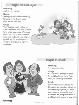 I
Sight for sore eyes
Meaning
A pleasant surprise.
Usage
Seeing the oasis after wandering
for days in the desert, was a
sight for our sore eyes.
Origin
Worrying too much makes you
frown and stare and dark patches
form under your eyes. When you
find a solution to your problem,
your sore and dark eyes
up with ¡oy. So anything that's a
welcome change, is a sight for
sore eyes!
vLnnnteu®
Tongue in cheek
Meaning
Not serious, a joke.
Usage
Nobody takes offence at Uncle
Sam poking fun at them. They
know, it's just tongue in cheek.
Origin
Sometimes when we say or do
things that we intend as a joke, we
wink after saying them, or make
funny faces or put our tongue in
our cheek. So, tongue in cheek is
anything that is meant to be a
Elbarskhan & mmh
 