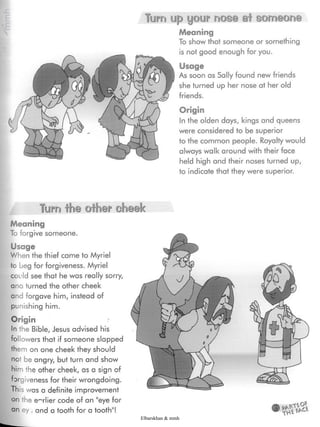 Turra up your nose ai someone
Meaning
To show that someone or something
is not good enough for you.
Usage
As soon as Sally found new friends
she turned up her nose at her old
friends.
Origin
In the olden days, kings and queens
were considered to be superior
to the common people. Royalty would
always walk around with their face
held high and their noses turned up,
to indicate that they were superior.
Turn the oiber oheek
Meaning
To forgive someone.
Usage
When the thief came to Myriel
to beg for forgiveness. Myriel
could see that he was really sorry,
ana turned the other cheek
and forgave him, instead of
punishing him.
Origin
In the Bible, Jesus advised his
followers that if someone slapped
them on one cheek they should
not be angry, but turn and show
him the other cheek, as a sign of
forgiveness for their wrongdoing.
This was a definite improvement
on the earlier code of an "eye for
an ey ,and a tooth for a tooth"!
Elbarskhan & mmh
 