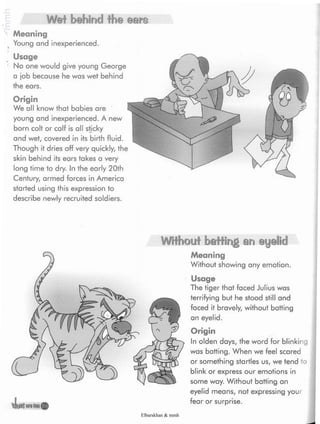 Wet behind the ears
Meaning
Young and inexperienced.
Usage
No one would give young George
a job because he was wet behind
the ears.
Origin
We all know that babies are
young and inexperienced. A new
born colt or calf is all sticky
and wet, covered in its birth fluid.
Though it dries off very quickly, the
skin behind its ears takes a very
long time to dry. In the early 20th
Century, armed forces in America
started using this expression to
describe newly recruited soldiers.
e?
liratoni
Without hatting an eyelid
Meaning
Without showing any emotion.
Usage
The tiger that faced Julius was
terrifying but he stood still and
faced it bravely, without batting
an eyelid.
Origin
In olden days, the word for blinking
was batting. When we feel scared
or something startles us, we tend to
blink or express our emotions in
some way. Without batting an
eyelid means, not expressing your
fear or surprise.
Elbarskhan & mmh
 