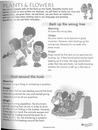 PLANTS & FLOWERS
We coexist happily with all the flora on the Earth. Beautiful plants and
flowers excite us and soothe our feelings, we gift them to show our love and
appreciation, we grow them, we eat them, we use them as medicine...
and now we have them striking root in our language and growing
beautifully, as we use them everyday...
Bark up the wrong tree
Meaning
To have the wrong idea.
Usage
My aunt wants me to become a great
musician. However, she's barking up the
wrong tree, because ifs my sister who
loves music.
Beat around the bush
Origin
Dogs would be first sent out to spot prey for
hunting. So, if they found some animal scent
leading up to a tree, the dog would stand
under that tree and bark, not really knowing
whether the animal is still up in the tree or
not.
Meaning
To avoid doing a thing or answering a question.
Usage
It was clear that he was beating around the bush
when the guide lost his way and started giving
vague answers to all our questions.
Origin
During a hunting expedition, the drummers
go first, beating their drums in order to drive
out the animals hiding in the bushes. However,
if they beet too hard, the animals escape and
they end up beating around the bush for a
while, in vain. So, not answering a question
directly is called beating around the bush.
Elbarskhan & mmh
 