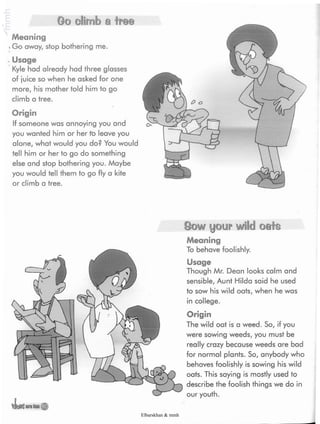 Go climb a Ire©
Meaning
.Go away, stop bothering me.
.Usage
Kyle had already had three glasses
of juice so when he asked for one
more, his mother told him to go
climb a tree.
Origin
If someone was annoying you and
you wanted him or her to leave you
alone, what would you do? You would
tell him or her to go do something
else and stop bothering you. Maybe
you would tell them to go fly a kite
or climb a tree.
Sow your wild oats
Meaning
To behave foolishly.
Usage
Though Mr. Dean looks calm and
sensible, Aunt Hilda said he used
to sow his wild oats, when he was
in college.
Origin
The wild oat is a weed. So, if you
were sowing weeds, you must be
really crazy because weeds are bad
for normal plants. So, anybody who
behaves foolishly is sowing his wild
oats. This saying is mostly used to
describe the foolish things we do in
our youth.
Elbarskhan & mmh
 