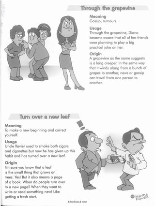Through the grapevine
Meaning
Gossip, rumours.
Usage
Through the grapevine, Diana
became aware that all of her friends
were planning to play a big
practical joke on her.
Origin
A grapevine as the name suggests
is a long creeper. Inthe same way
that it winds along from a bunch of
grapes to another, news or gossip
can travel from one person to
another.
Turn over a n©w leaf
Meaning
To make a new beginning and correct
yourself.
Usage
Uncle Xavier used to smoke both cigars
and cigarettes but now he has given up this
habit and has turned over a new leaf.
Origin
I'm sure you know that a leaf
is the small thing that grows on
trees. Yes! But it also means a page
of a book. When do people turn over
to a new page? When they want to
write or read something new! Like
getting a fresh start.
Elbarskhan & mmh
 