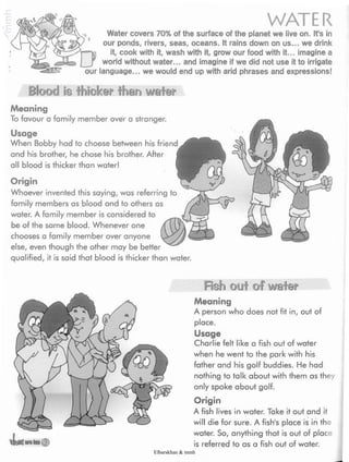 WATERWater covers 70% of the surface of the planet we live on. It's in
our ponds, rivers, seas, oceans. It rains down on us... we drink
Dit,cook with it, wash with it, grow our food with it... imagine a
world without water... and imagine if we did not use it to irrigate
our language... we would end up with arid phrases and expressions!
Blood is thicker than water
friend A
Meaning
To favour a family member over a stranger.
Usage
When Bobby had to choose between his
and his brother, he chose his brother. After
all blood is thicker than water!
Origin
Whoever invented this saying, was referring to
family members as blood and to others as
water. A family member is considered to
be of the same blood. Whenever one
chooses a family member over anyone
else, even though the other may be better
qualified, it is said that blood is thicker than water.
«Usaeiraj
fish out of water
Meaning
A person who does not fit in, out of
place.
Usage
Charlie felt like a fish out of water
when he went to the park with his
father and his golf buddies. He had
nothing to talk about with them as they
only spoke about golf.
Origin
A fish lives in water. Take it out and it
will die for sure. A fish's place is in the
water. So, anything that is out of place
is referred to as a fish out of water.
Elbarskhan & mmh
 