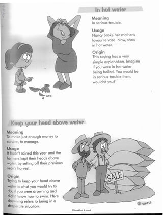 In hot water
Meaning
In serious trouble.
Usage
Nancy broke her mother's
favourite vase. Now,she's
in hot water.
Origin
This saying has a very
simple explanation. Imagine
if you were in hot water
being boiled. You would be
in serious trouble then,
wouldn't you?
Keep your head above water
Meaning
To make just enough moneyto
survive, to manage.
Usage
It hadnt rained this year and the
farmers kept their headsabove
water, by selling off their previous
year's harvest.
Origin
Trying to keep your head above
water is what you would try to
do, if you were drowning and
did <now how to swim. Here
drowning refers to being in a
desperate situation.
Elbarskhan & mmh
 