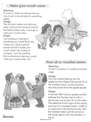 Make your mouth wafer
Meaning
To crave or desire something that you
love to eat, to be attracted to something
edible.
Usage
The old cook makes such delicious
cakes, that just the heavenly smell of
the freshly baked cake, is enough to
make your mouth water.
Origin
Just smelling or looking at
something you would like to eat,
makes your salivary glands
secrete saliva? It makes your
mouth water! Like cheese or
mangoes. Yum! So anything
that is attractive or desirous, would
make your mouth water, too!
Pour oil on troubled wafers
Meaning
To calm a situation, to soothe someone's
anger.
Usage
Two men started fighting over the
apples but the village chief poured oil on
the troubled waters, by showing them
how they could share the apples equally.
Origin
In the late 18th Century, people actually
believed that the best way to calm a
stormy sea, was to pour oil on the water.
This belief led to the origin of this saying -
pouring oil on troubled waters. A fight or
an argument is like the stormy sea, with
the troubled waters and the actions or
the words used to calm the situation, is
the oil.
Elbarskhan & mmh
 