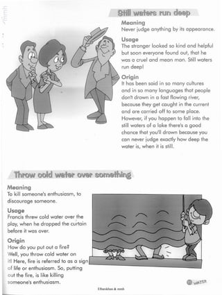 Still waters run deep
Meaning
Never judge anything by its appearance.
Usage
The stranger looked so kind and helpful
but soon everyone found out, that he
was a cruel and mean man. Still waters
run deep!
Origin
It has been said in so many cultures
and in so many languages that people
don't drown in a fast flowing river,
because they get caught in the current
and are carried off to some place.
However, if you happen to fall into the
still waters of a lake there's a good
chance that you'll drown because you
can never judge exactly how deep the
water is, when it is still.
Throw odd water over something
Meaning
To kill someone's enthusiasm, to
discourage someone.
Usage
Francis threw cold water over the
play, when he dropped the curtain
before it was over.
Origin
How do you put out a fire?
Well, you throw cold water on
it! Here, fire is referred to as a sigr
of life or enthusiasm. So, putting
out the fire, is like killing
someone's enthusiasm.
Elbarskhan & mmh
 