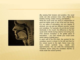 (By varying their tension and position, the vocal
cords can also produce many other effects like
breathy voicing, creaky voicing, and falsetto.)
What the vocal cords are doing is independent of
what the higher parts of the vocal tract are doing.
For any place of articulation and any degree of
stricture, you can get two different sounds: voiced
and voiceless. For example, [t] and [d] are formed
identically in the mouth; the difference is that the
vocal cords vibrate during a [d] but not during a [t].
(The obvious exception is the glottal place of
articulation -- you can't vibrate your vocal cords
while making a glottal stop.)
In each cell of the IPA chart, the symbol for the
voiceless sound is shown to the left and that for
the voiced sound to the right. Some rows only
have voiced symbols (e.g., nasals and
approximants). You can write the corresponding
voiceless sound using the voiceless diacritic (a
circle under the voiced symbol).
 