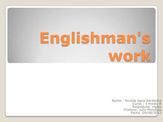 Englishman's
        work

       Name : Nicolás tapia Barahona
                   Curso : 1 medio B
                   Asignatura: ingles
             Profesor: julio Mendoza
                 Fecha :09/08/2012
 