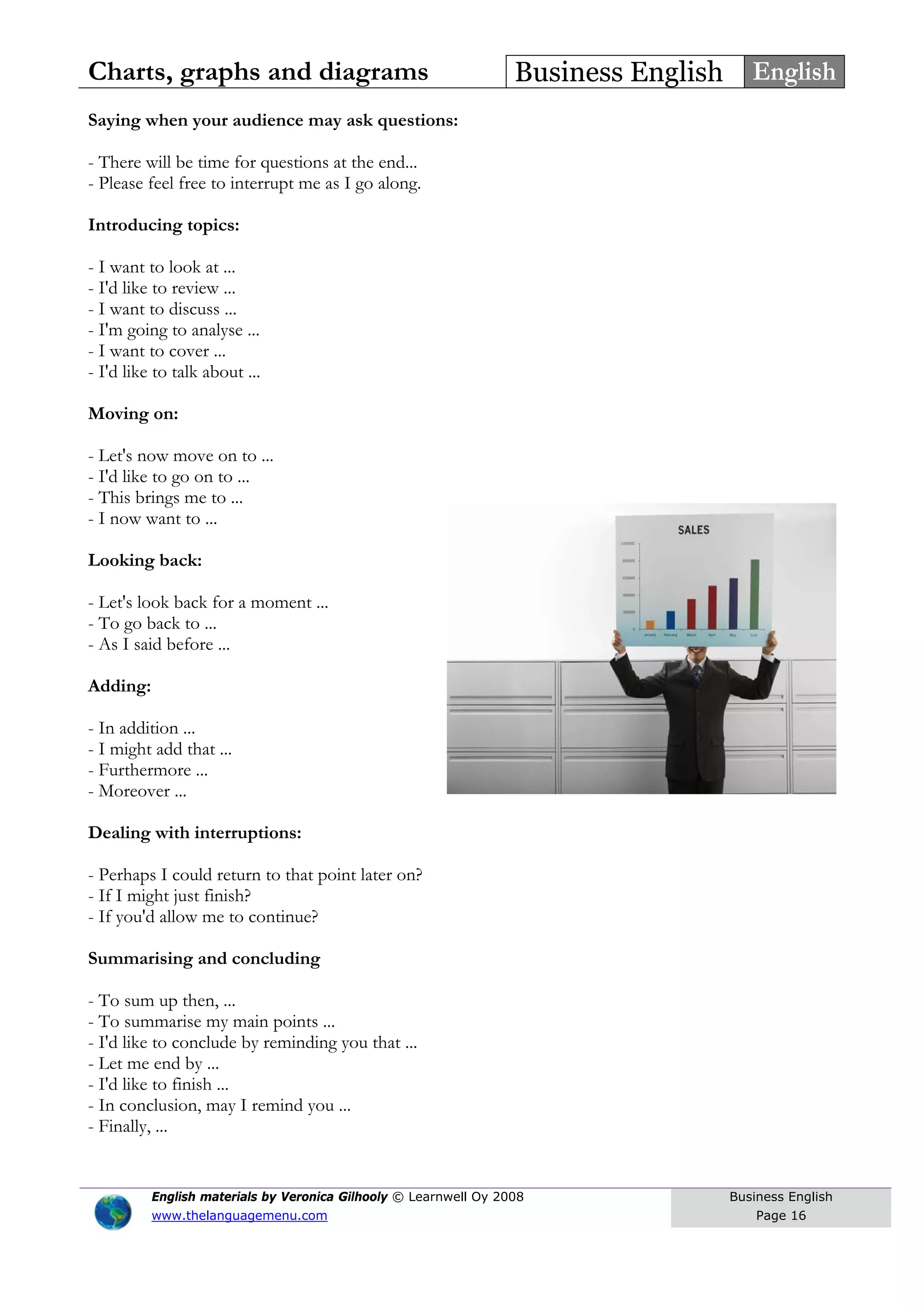 Charts, graphs and diagrams Business English English
Saying when your audience may ask questions:
- There will be time for questions at the end...
- Please feel free to interrupt me as I go along.
Introducing topics:
- I want to look at ...
- I'd like to review ...
- I want to discuss ...
- I'm going to analyse ...
- I want to cover ...
- I'd like to talk about ...
Moving on:
- Let's now move on to ...
- I'd like to go on to ...
- This brings me to ...
- I now want to ...
Looking back:
- Let's look back for a moment ...
- To go back to ...
- As I said before ...
Adding:
- In addition ...
- I might add that ...
- Furthermore ...
- Moreover ...
Dealing with interruptions:
- Perhaps I could return to that point later on?
- If I might just finish?
- If you'd allow me to continue?
Summarising and concluding
- To sum up then, ...
- To summarise my main points ...
- I'd like to conclude by reminding you that ...
- Let me end by ...
- I'd like to finish ...
- In conclusion, may I remind you ...
- Finally, ...
English materials by Veronica Gilhooly © Learnwell Oy 2008
www.thelanguagemenu.com
Business English
Page 16
 