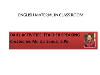 ENGLISH MATERIAL IN CLASSROOM
DAILY ACTIVITIES TEACHER SPEAKING
Created by: Mr. Uci Sanusi, S.Pd.
 