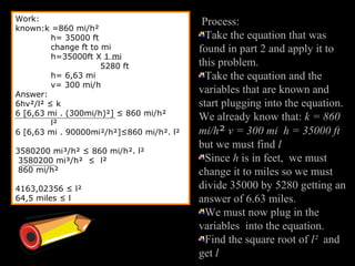 Work:
known:k =860 mi/h²
h= 35000 ft
change ft to mi
h=35000ft X 1 mi
5280 ft
h= 6,63 mi
v= 300 mi/h
Answer:
6hv²/l² ≤ k
6 [6,63 mi . (300mi/h)²] ≤ 860 mi/h²
l²
6 [6,63 mi . 90000mi²/h²]≤860 mi/h². l²
3580200 mi³/h² ≤ 860 mi/h². l²
3580200 mi³/h² ≤ l²
860 mi/h²
4163,02356 ≤ l²
64,5 miles ≤ l
Process:
Take the equation that was
found in part 2 and apply it to
this problem.
Take the equation and the
variables that are known and
start plugging into the equation.
We already know that: k = 860
mi/h² v = 300 mi h = 35000 ft
but we must find l
Since h is in feet, we must
change it to miles so we must
divide 35000 by 5280 getting an
answer of 6.63 miles.
We must now plug in the
variables into the equation.
Find the square root of l² and
get l
 