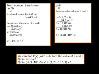 From number 1 we known
a= 2h
-l³
And we known :h= 6,63 mi
l= 64,5 mi
Substitute the value of h and l
a= 2( 6,63 mi)
(-64,5mi)³
a= 13,26 mi
-268336,125
a= - 4,9 . 10 ^-5
b=3h
l²
Subtitute the value of h and l
b= 3( 6,63 mi)
(64,5 mi) ²
b= 19,89 mi
4160,25
b= 0,00478
b= 4,78 .10^-3
We can find P(x) ,with subtitute the value of a and b
P(x)= ax³+ bx²
P(x)= (-4,9 .10^-5) x³ + (4,78 .10^-3) x²
 