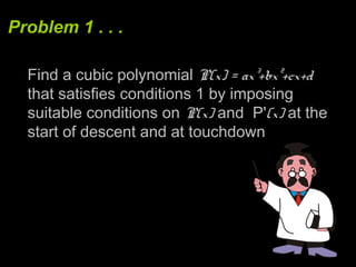 Problem 1 . . .
Find a cubic polynomial P(x) = ax³+bx²+cx+d
that satisfies conditions 1 by imposing
suitable conditions on P(x) and P'(x) at the
start of descent and at touchdown
 