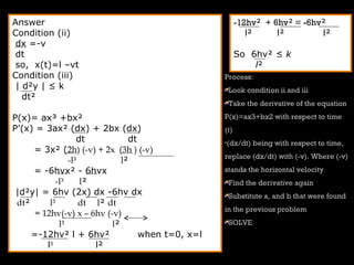Answer
Condition (ii)
dx =-v
dt
so, x(t)=l –vt
Condition (iii)
| d²y | ≤ k
dt²
P(x)= ax³ +bx²
P’(x) = 3ax² (dx) + 2bx (dx)
dt dt
= 3x² (2h) (-v) + 2x (3h ) (-v)
-l³ l²
= -6hvx² - 6hvx
-l³ l²
|d²y| = 6hv (2x) dx -6hv dx
dt² l³ dt l² dt
= 12hv(-v) x – 6hv (-v)
l³ l²
=-12hv² l + 6hv² when t=0, x=l
l³ l²
-12hv² + 6hv² = -6hv²
l² l² l²
So 6hv² ≤ k
l²
Process:
Look condition ii and iii
Take the derivative of the equation
P(x)=ax3+bx2 with respect to time
(t)
•(dx/dt) being with respect to time,
replace (dx/dt) with (-v). Where (-v)
stands the horizontal velocity
Find the derivative again
Substitute a, and b that were found
in the previous problem
SOLVE
 