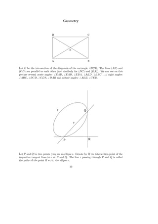 Geometry
A B
CD
E
Let E be the intersection of the diagonals of the rectangle ABCD. The lines (AB) and
(CD) are parallel to each other (and similarly for (BC) and (DA)). We can see on this
picture several acute angles: EAD, EAB, EBA, AED, BEC . . . ; right angles:
ABC, BCD, CDA, DAB and obtuse angles: AEB, CED.
P
e Q
R
r
Let P and Q be two points lying on an ellipse e. Denote by R the intersection point of the
respective tangent lines to e at P and Q. The line r passing through P and Q is called
the polar of the point R w.r.t. the ellipse e.
10
 