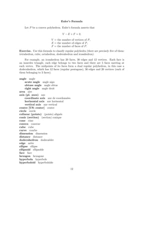 Euler’s Formula
Let P be a convex polyhedron. Euler’s formula asserts that
V − E + F = 2,
V = the number of vertices of P,
E = the number of edges of P,
F = the number of faces of P.
Exercise. Use this formula to classify regular polyhedra (there are precisely ﬁve of them:
tetrahedron, cube, octahedron, dodecahedron and icosahedron).
For example, an icosahedron has 20 faces, 30 edges and 12 vertices. Each face is
an isosceles triangle, each edge belongs to two faces and there are 5 faces meeting at
each vertex. The midpoints of its faces form a dual regular polyhedron, in this case a
dodecahedron, which has 12 faces (regular pentagons), 30 edges and 20 vertices (each of
them belonging to 3 faces).
angle angle
acute angle angle aigu
obtuse angle angle obtus
right angle angle droit
area aire
axis (pl. axes) axe
coordinate axis axe de coordonn´ees
horizontal axis axe horisontal
vertical axis axe vertical
centre [US: center] centre
circle cercle
colinear (points) (points) align´es
conic (section) (section) conique
cone cˆone
convex convexe
cube cube
curve courbe
dimension dimension
distance distance
dodecahedron dodeca`edre
edge arˆete
ellipse ellipse
ellipsoid ellipso¨ıde
face face
hexagon hexagone
hyperbola hyperbole
hyperboloid hyperbolo¨ıde
12
 