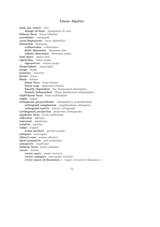 Linear Algebra
basis (pl. bases) base
change of basis changement de base
bilinear form forme bilin´eaire
coordinate coordonn´ee
(non-)degenerate (non) d´eg´en´er´e(e)
dimension dimension
codimension codimension
ﬁnite dimension dimension ﬁnie
inﬁnite dimension dimension inﬁnie
dual space espace dual
eigenvalue valeur propre
eigenvector vecteur propre
(hyper)plane (hyper)plan
image image
isometry isom´etrie
kernel noyau
linear lin´eaire
linear form forme lin´eaire
linear map application lin´eaire
linearly dependent li´es; lin´eairement d´ependants
linearly independent libres; lin´eairement ind´ependants
multi-linear form forme multilin´eaire
origin origine
orthogonal; perpendicular orthogonal(e); perpendiculaire
orthogonal complement suppl´ementaire orthogonal
orthogonal matrix matrice orthogonale
(orthogonal) projection projection (orthogonale)
quadratic form forme quadratique
reﬂection r´eﬂexion
represent repr´esenter
rotation rotation
scalar scalaire
scalar product produit scalaire
subspace sous-espace
(direct) sum somme (directe)
skew-symmetric anti-sym´etrique
symmetric sym´etrique
trilinear form forme trilin´eaire
vector vecteur
vector space espace vectoriel
vector subspace sous-espace vectoriel
vector space of dimension n espace vectoriel de dimension n
14
 