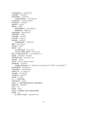 consequence cons´equence
consider consid´erer
contradict contredire
contradiction contradiction
conversely r´eciproquement
corollary corollaire
deduce d´eduire
deﬁne d´eﬁnir
well-deﬁned bien d´eﬁni(e)
deﬁnition d´eﬁnition
equivalent ´equivalent(e)
establish ´etablir
example exemple
exercise exercice
explain expliquer
explanation explication
false faux, fausse
formal formel
hand main
on one hand d’une part
on the other hand d’autre part
iﬀ [= if and only if] si et seulement si
imply impliquer, entraˆıner
induction on r´ecurrence sur
lemma lemme
proof preuve; d´emonstration
property propri´et´e
satisfy property P satisfaire `a la propri´et´e P; v´eriﬁer la propri´et´e P
proposition proposition
reasoning raisonnement
reduce to se ramener `a
remark remarque(r)
required r´equis(e)
result r´esultat
s.t. = such that
statement ´enonc´e
t.f.a.e. = the following are equivalent
theorem th´eor`eme
true vrai
truth v´erit´e
wlog = without loss of generality
word mot
in other words autrement dit
18
 