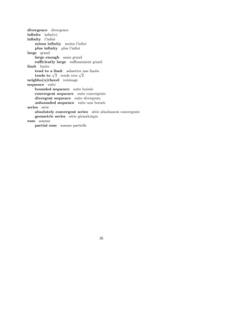 divergence divergence
inﬁnite inﬁni(e)
inﬁnity l’inﬁni
minus inﬁnity moins l’inﬁni
plus inﬁnity plus l’inﬁni
large grand
large enough assez grand
suﬃciently large suﬃsamment grand
limit limite
tend to a limit admettre une limite
tends to
√
2 tends vers
√
2
neighbo(u)rhood voisinage
sequence suite
bounded sequence suite born´ee
convergent sequence suite convergente
divergent sequence suite divergente
unbounded sequence suite non born´ee
series s´erie
absolutely convergent series s´erie absolument convergente
geometric series s´erie g´eom´etrique
sum somme
partial sum somme partielle
26
 