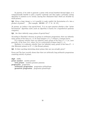 In practice, if we wish to generate a prime with several hundred decimal digits, it is
computationally feasible to pick a number randomly and then apply a primality testing
algorithm to numbers in its vicinity (having ﬁrst eliminated those which are divisible by
small primes).
Q3. Given a large integer n, is it possible to make explicit the factorisation of n into a
product of primes? [For example, 999 999 = 33
· 7 · 11 · 13 · 37.]
At present, no (unless n has special form). It is an open question whether a fast “prime
factorisation” algorithm exists (such an algorithm is known for a hypothetical quantum
computer).
Q4. Are there inﬁnitely many primes of special form?
According to Dirichlet’s theorem on primes in arithmetic progressions, there are inﬁnitely
many primes of the form an + b, for ﬁxed integers a, b ≥ 1 without a common factor.
It is unknown whether there are inﬁnitely many primes of the form n2
+ 1 (or, more
generally, of the form f(n), where f(n) is a polynomial of degree deg(f) > 1).
Similarly, it is unknown whether there are inﬁnitely many primes of the form 2n
− 1
(the Mersenne primes) or 2n
+ 1 (the Fermat primes).
Q5. Is there anything interesting about primes that one can actually prove?
Green and Tao have recently shown that there are arbitrarily long arithmetic progressions
consisting entirely of primes.
digit chiﬀre
prime number nombre premier
twin primes nombres premiers jumeaux
progression progression
arithmetic progression progression arithm´etique
geometric progression progression g´eom´etrique
28
 