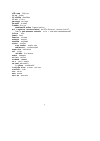 diﬀerence diﬀ´erence
divide diviser
divisibility divisibilit´e
divisor diviseur
exponent exposant
factorial factoriel
fraction fraction
continued fraction fraction continue
gcd [= greatest common divisor] pgcd [= plus grand commun diviseur]
lcm [= least common multiple] ppcm [= plus petit commun multiple]
inﬁnity l’inﬁni
iterate it´erer
iteration it´eration
multiple multiple
multiply multiplier
number nombre
even number nombre pair
odd number nombre impair
numerator numerateur
pair couple
pairwise deux `a deux
power puissance
product produit
quotient quotient
ratio rapport; raison
rational rationnel(le)
irrational irrationnel(le)
relatively prime premiers entre eux
remainder reste
root racine
sum somme
subtract soustraire
5
 