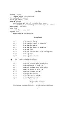 Matrices
column colonne
column vector vecteur colonne
determinant d´eterminant
index (pl. indices) indice
matrix matrice
matrix entry (pl. entries) coeﬃcient d’une matrice
m × n matrix [m by n matrix] matrice `a m lignes et n colonnes
multi-index multiindice
row ligne
row vector vecteur ligne
square carr´e
square matrix matrice carr´ee
Inequalities
x > y x is greater than y
x ≥ y x is greater (than) or equal to y
x < y x is smaller than y
x ≤ y x is smaller (than) or equal to y
x > 0 x is positive
x ≥ 0 x is positive or zero; x is non-negative
x < 0 x is negative
x ≤ 0 x is negative or zero
The French terminology is diﬀerent!
x > y x est strictement plus grand que y
x ≥ y x est sup´erieur ou ´egal `a y
x < y x est strictement plus petit que y
x ≤ y x est inf´erieur ou ´egal `a y
x > 0 x est strictement positif
x ≥ 0 x est positif ou nul
x < 0 x est strictement n´egatif
x ≤ 0 x est n´egatif ou nul
Polynomial equations
A polynomial equation of degree n ≥ 1 with complex coeﬃcients
7
 