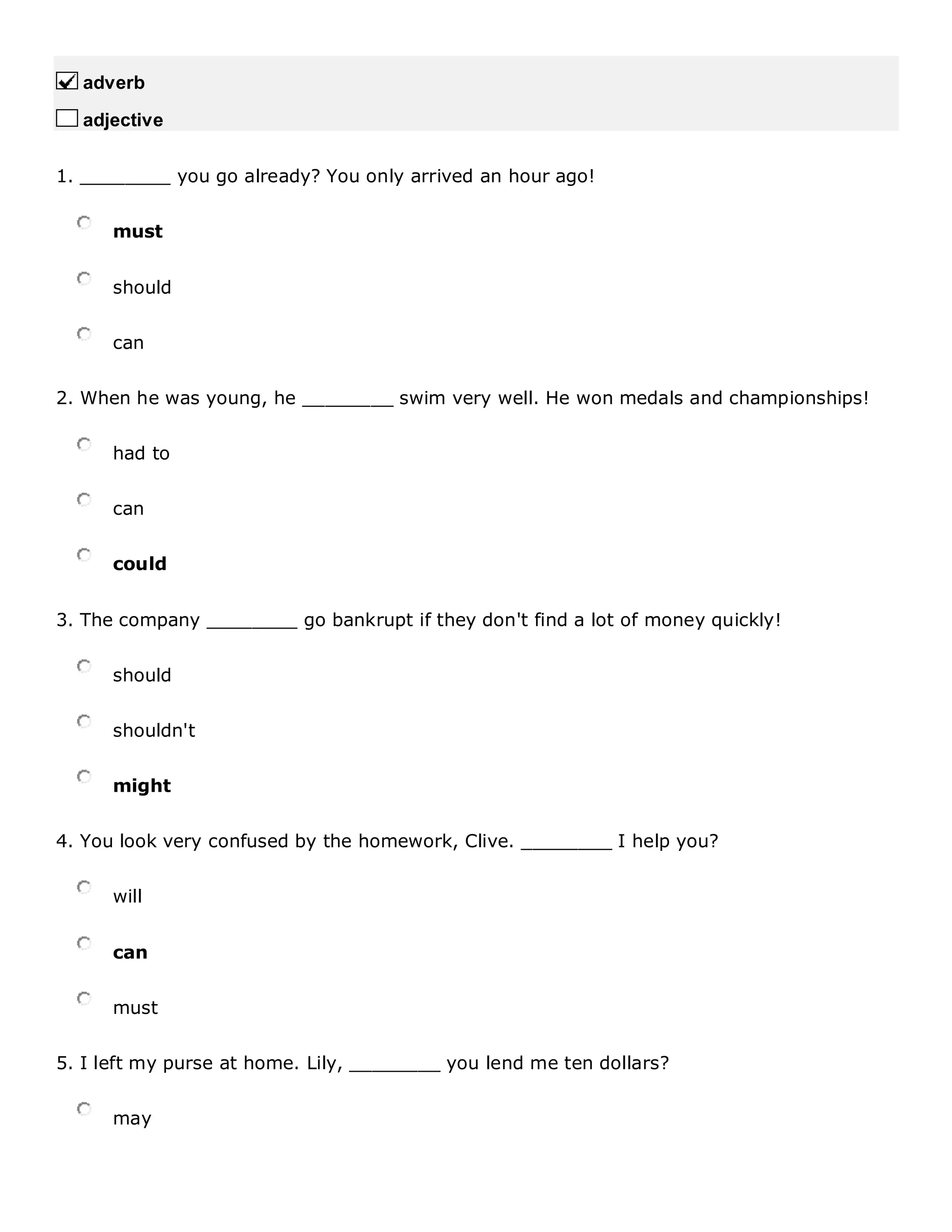 adverb
adjective
1. ________ you go already? You only arrived an hour ago!
must
should
can
2. When he was young, he ________ swim very well. He won medals and championships!
had to
can
could
3. The company ________ go bankrupt if they don't find a lot of money quickly!
should
shouldn't
might
4. You look very confused by the homework, Clive. ________ I help you?
will
can
must
5. I left my purse at home. Lily, ________ you lend me ten dollars?
may
 