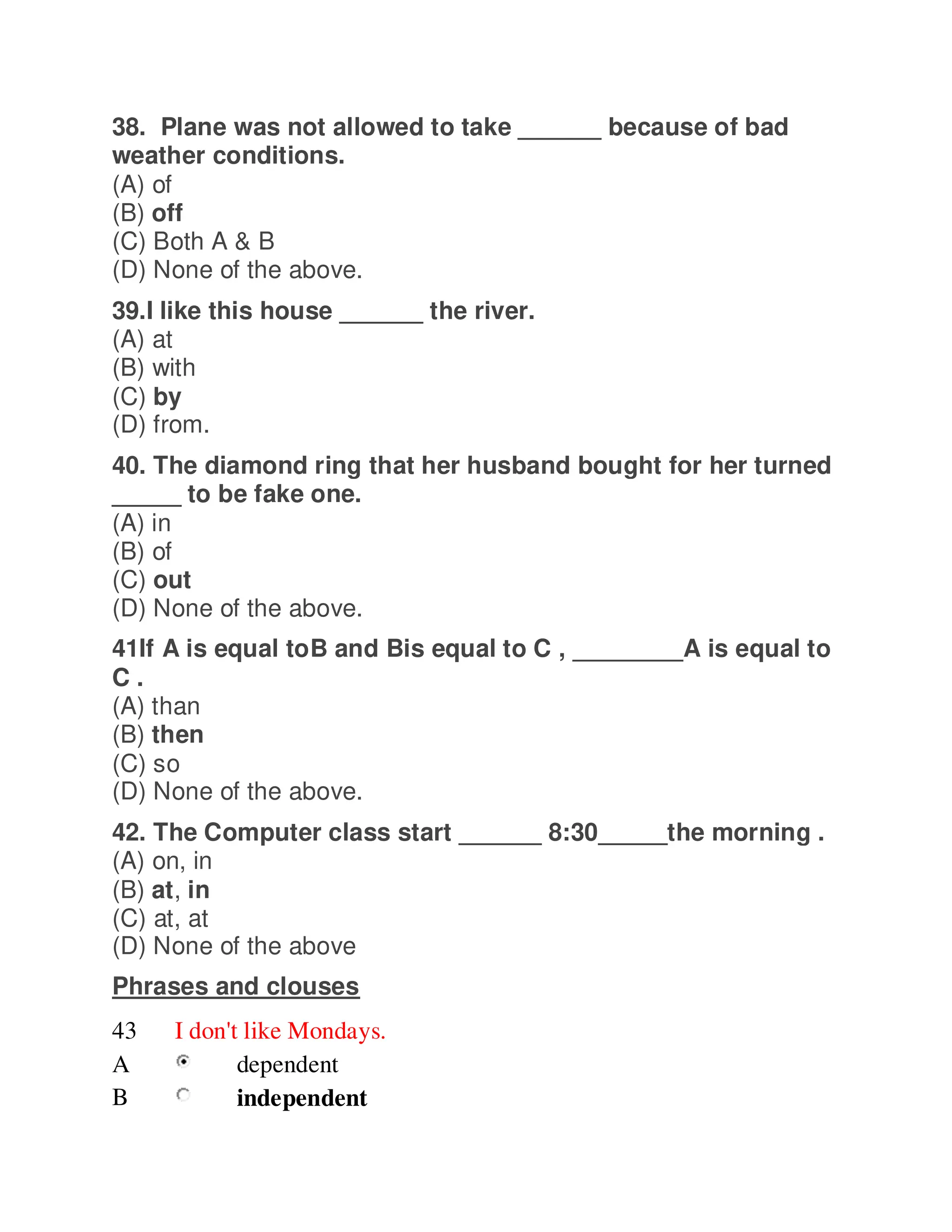 38. Plane was not allowed to take ______ because of bad
weather conditions.
(A) of
(B) off
(C) Both A & B
(D) None of the above.
39.I like this house ______ the river.
(A) at
(B) with
(C) by
(D) from.
40. The diamond ring that her husband bought for her turned
_____ to be fake one.
(A) in
(B) of
(C) out
(D) None of the above.
41If A is equal toB and Bis equal to C , ________A is equal to
C .
(A) than
(B) then
(C) so
(D) None of the above.
42. The Computer class start ______ 8:30_____the morning .
(A) on, in
(B) at, in
(C) at, at
(D) None of the above
Phrases and clouses
43 I don't like Mondays.
A dependent
B independent
 