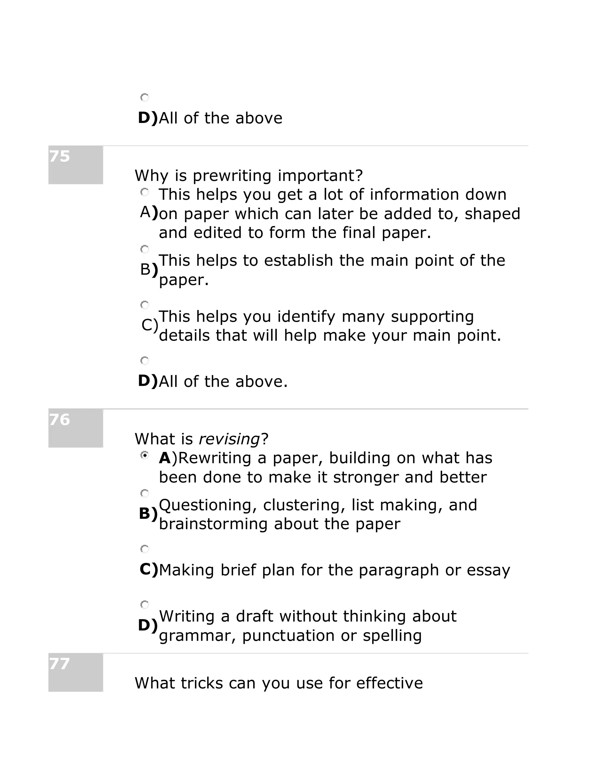 D)All of the above
75
Why is prewriting important?
A)
This helps you get a lot of information down
on paper which can later be added to, shaped
and edited to form the final paper.
B)
This helps to establish the main point of the
paper.
C)
This helps you identify many supporting
details that will help make your main point.
D)All of the above.
76
What is revising?
A)Rewriting a paper, building on what has
been done to make it stronger and better
B)
Questioning, clustering, list making, and
brainstorming about the paper
C)Making brief plan for the paragraph or essay
D)
Writing a draft without thinking about
grammar, punctuation or spelling
77
What tricks can you use for effective
 