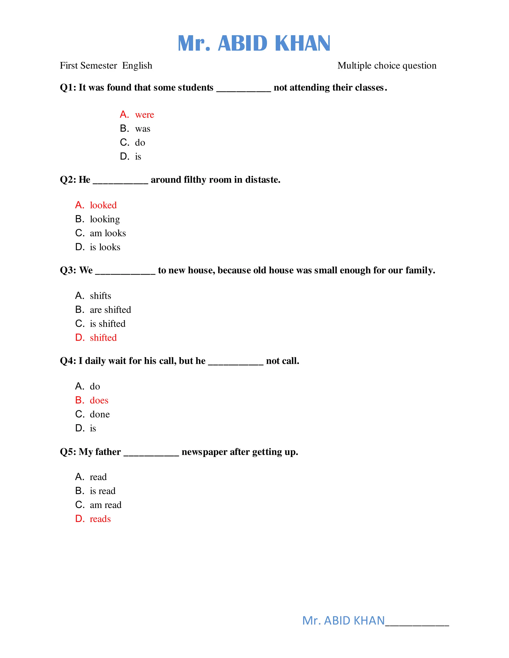Mr. ABID KHAN
Mr. ABID KHAN______________
First Semester English Multiple choice question
Q1: It was found that some students ___________ not attending their classes.
A. were
B. was
C. do
D. is
Q2: He ___________ around filthy room in distaste.
A. looked
B. looking
C. am looks
D. is looks
Q3: We ____________ to new house, because old house was small enough for our family.
A. shifts
B. are shifted
C. is shifted
D. shifted
Q4: I daily wait for his call, but he ___________ not call.
A. do
B. does
C. done
D. is
Q5: My father ___________ newspaper after getting up.
A. read
B. is read
C. am read
D. reads
 