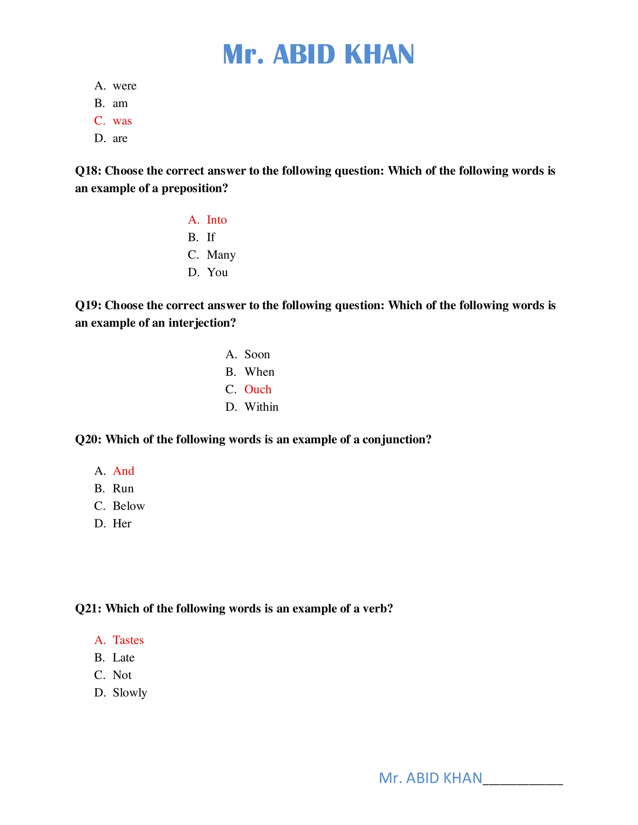 Mr. ABID KHAN
Mr. ABID KHAN______________
A. were
B. am
C. was
D. are
Q18: Choose the correct answer to the following question: Which of the following words is
an example of a preposition?
A. Into
B. If
C. Many
D. You
Q19: Choose the correct answer to the following question: Which of the following words is
an example of an interjection?
A. Soon
B. When
C. Ouch
D. Within
Q20: Which of the following words is an example of a conjunction?
A. And
B. Run
C. Below
D. Her
Q21: Which of the following words is an example of a verb?
A. Tastes
B. Late
C. Not
D. Slowly
 